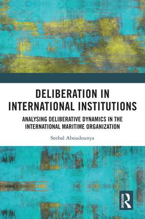 Deliberation in International Institutions: Analysing Deliberative Dynamics in the International Maritime Organization de Seebal Aboudounya