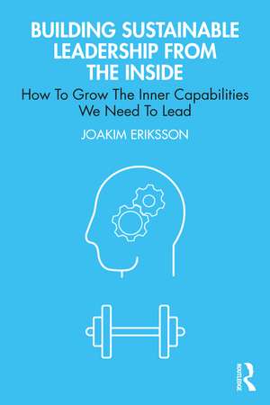 Building Sustainable Leadership from the Inside: How To Grow The Inner Capabilities We Need To Lead de Joakim Eriksson