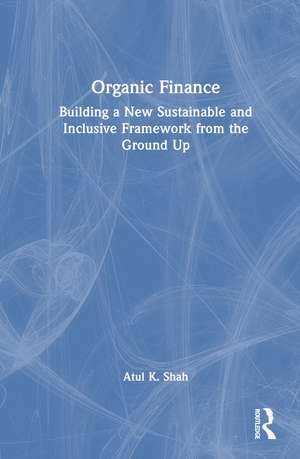 Organic Finance: Building a New Sustainable and Inclusive Framework from the Ground Up de Atul K. Shah
