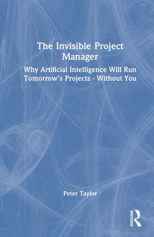 The Invisible Project Manager: Why Artificial Intelligence Will Run Tomorrow’s Projects — Without You de Peter Taylor