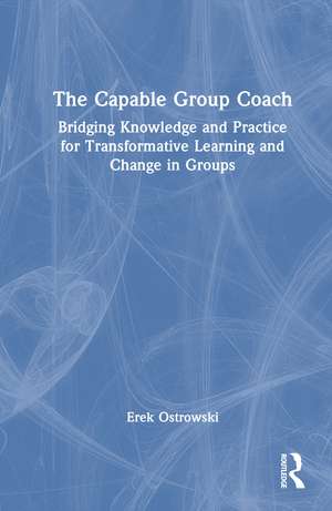 The Capable Group Coach: Bridging Knowledge and Practice for Transformative Learning and Change in Groups de Erek Ostrowski