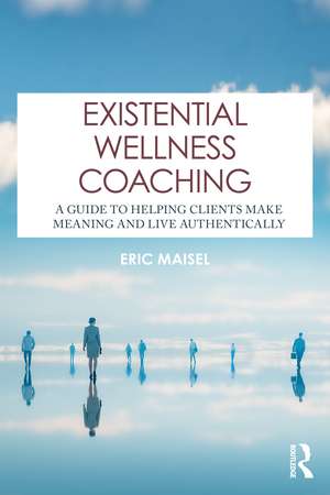 Existential Wellness Coaching: A Guide to Helping Clients Make Meaning and Live Authentically de Eric Maisel