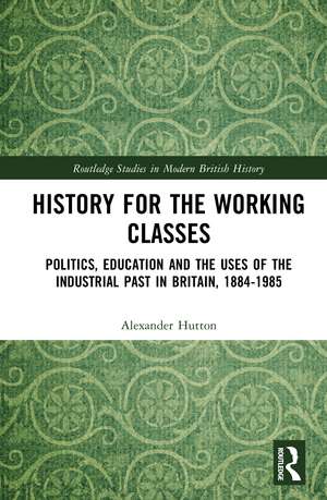 History for the Working Classes: Politics, Education and the Uses of the Industrial Past in Britain, 1884-1985 de Alexander Hutton