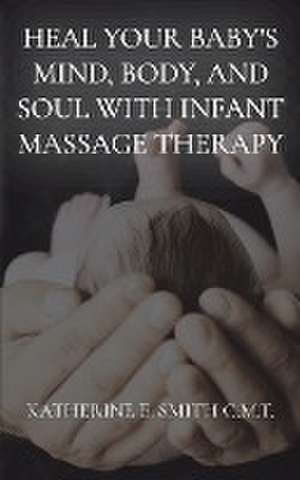 Heal Your Baby's Mind, Body, and Soul With Infant Massage Therapy de Katherine E. Smith