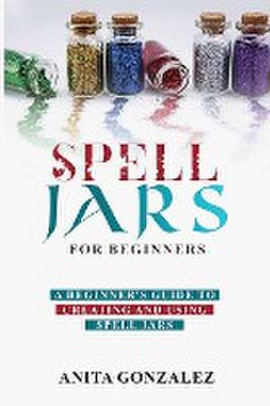 Spell Jars for Beginners: A Beginner's Guide to Creating and Using Spell Jars de Anita Gonzalez