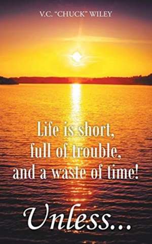 Life is short, full of trouble, and a waste of time! Unless... de V. C. "Chuck" Wiley