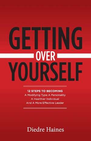 Getting Over Yourself: 12 Steps to Becoming a Modifying Type A Personality, a Healthier Individual, and a More Effective Leader de Diedre Haines