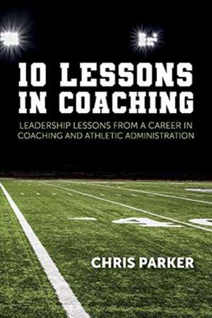 10 Lessons in Coaching: Leadership Lessons from a Career in Coaching and Athletic Administration de Chris Parker