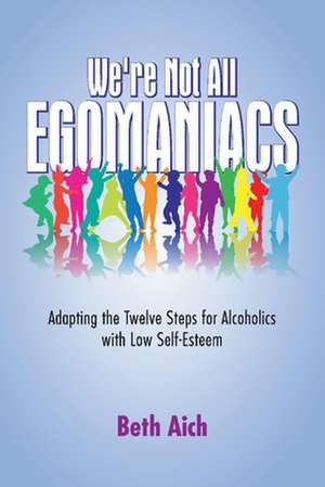 We're Not All Egomaniacs: Adapting the Twelve Steps for Alcoholics with Low Self-Esteem de Beth Aich