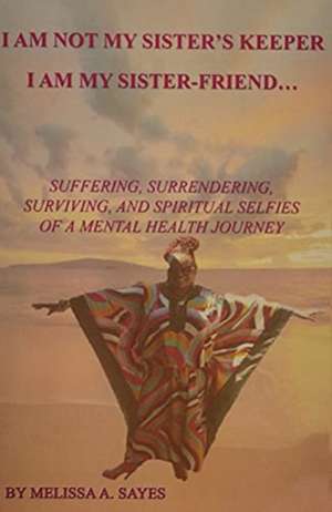 I Am Not My Sister's Keeper....I Am My Sister-Friend: Suffering, Surrendering, Surviving, and Spiritual Selfies of a Mental Health Journey de Melissa A. Sayes