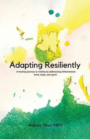 Adapting Resiliently: A Healing Journey to Vitality by Addressing Inflammation Mind, Body and Spirit de Aubrey Mast