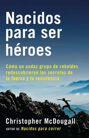 Nacidos Para Ser Heroes: Como Un Audaz Grupo de Rebeldes Redescubrieron Los Secretos de La Fuerza y La Resistencia de Christopher Mcdougall