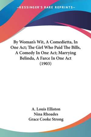 By Woman's Wit, A Comedietta, In One Act; The Girl Who Paid The Bills, A Comedy In One Act; Marrying Belinda, A Farce In One Act (1903) de A. Louis Elliston