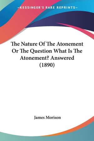 The Nature Of The Atonement Or The Question What Is The Atonement? Answered (1890) de James Morison