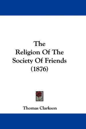 The Religion Of The Society Of Friends (1876) de Thomas Clarkson