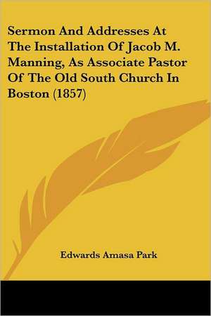 Sermon And Addresses At The Installation Of Jacob M. Manning, As Associate Pastor Of The Old South Church In Boston (1857) de Edwards Amasa Park