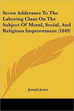 Seven Addresses To The Laboring Class On The Subject Of Moral, Social, And Religious Improvement (1849) de Joseph Jones