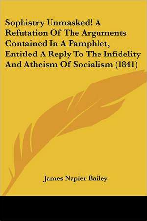 Sophistry Unmasked! A Refutation Of The Arguments Contained In A Pamphlet, Entitled A Reply To The Infidelity And Atheism Of Socialism (1841) de James Napier Bailey