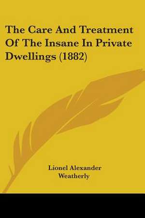 The Care And Treatment Of The Insane In Private Dwellings (1882) de Lionel Alexander Weatherly