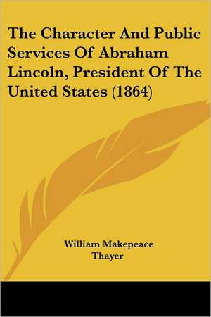 The Character And Public Services Of Abraham Lincoln, President Of The United States (1864) de William Makepeace Thayer