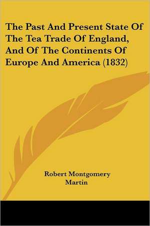 The Past And Present State Of The Tea Trade Of England, And Of The Continents Of Europe And America (1832) de Robert Montgomery Martin