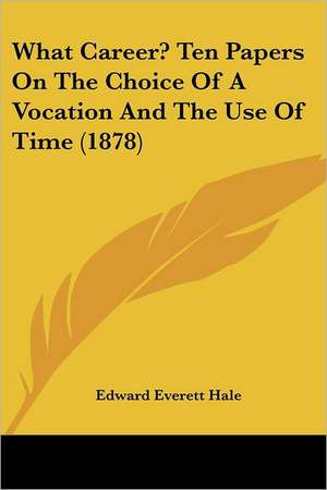 What Career? Ten Papers On The Choice Of A Vocation And The Use Of Time (1878) de Edward Everett Hale