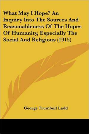 What May I Hope? An Inquiry Into The Sources And Reasonableness Of The Hopes Of Humanity, Especially The Social And Religious (1915) de George Trumbull Ladd