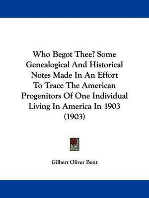 Who Begot Thee? Some Genealogical And Historical Notes Made In An Effort To Trace The American Progenitors Of One Individual Living In America In 1903 (1903) de Gilbert Oliver Bent