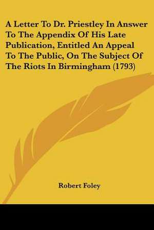 A Letter To Dr. Priestley In Answer To The Appendix Of His Late Publication, Entitled An Appeal To The Public, On The Subject Of The Riots In Birmingham (1793) de Robert Foley