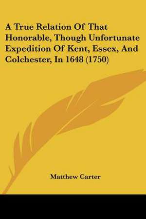 A True Relation Of That Honorable, Though Unfortunate Expedition Of Kent, Essex, And Colchester, In 1648 (1750) de Matthew Carter