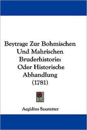 Beytrage Zur Bohmischen Und Mahrischen Bruderhistorie de Aegidius Sexstetter