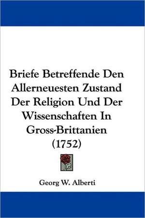 Briefe Betreffende Den Allerneuesten Zustand Der Religion Und Der Wissenschaften In Gross-Brittanien (1752) de Georg W. Alberti