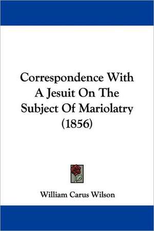 Correspondence With A Jesuit On The Subject Of Mariolatry (1856) de William Carus Wilson