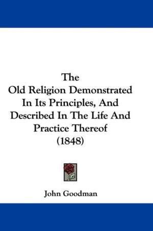 The Old Religion Demonstrated In Its Principles, And Described In The Life And Practice Thereof (1848) de John Goodman