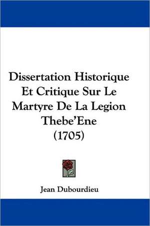 Dissertation Historique Et Critique Sur Le Martyre De La Legion Thebe'Ene (1705) de Jean Dubourdieu