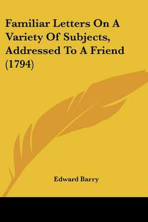 Familiar Letters On A Variety Of Subjects, Addressed To A Friend (1794) de Edward Barry