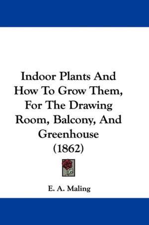 Indoor Plants And How To Grow Them, For The Drawing Room, Balcony, And Greenhouse (1862) de E. A. Maling