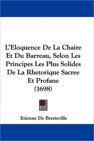 L'Eloquence De La Chaire Et Du Barreau, Selon Les Principes Les Plus Solides De La Rhetorique Sacree Et Profane (1698) de Etienne De Bretteville