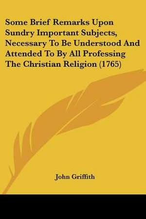 Some Brief Remarks Upon Sundry Important Subjects, Necessary To Be Understood And Attended To By All Professing The Christian Religion (1765) de John Griffith