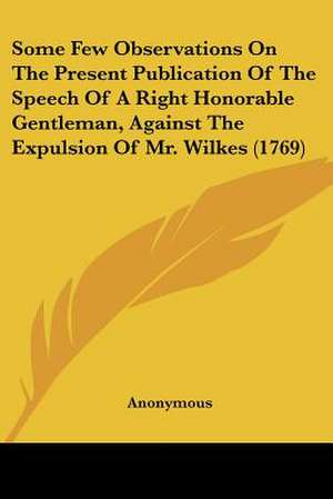 Some Few Observations On The Present Publication Of The Speech Of A Right Honorable Gentleman, Against The Expulsion Of Mr. Wilkes (1769) de Anonymous