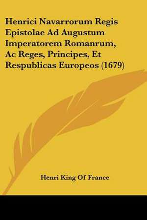 Henrici Navarrorum Regis Epistolae Ad Augustum Imperatorem Romanrum, Ac Reges, Principes, Et Respublicas Europeos (1679) de Henri King Of France