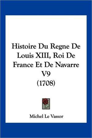 Histoire Du Regne De Louis XIII, Roi De France Et De Navarre V9 (1708) de Michel Le Vassor