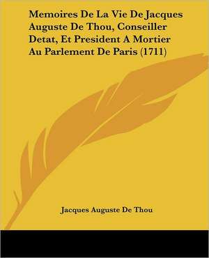 Memoires De La Vie De Jacques Auguste De Thou, Conseiller Detat, Et President A Mortier Au Parlement De Paris (1711) de Jacques Auguste De Thou