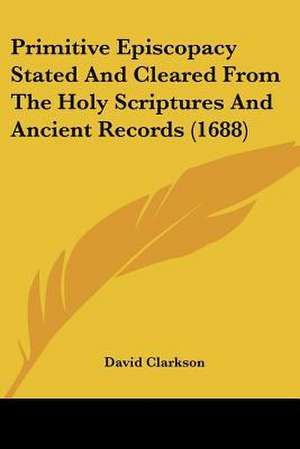 Primitive Episcopacy Stated And Cleared From The Holy Scriptures And Ancient Records (1688) de David Clarkson