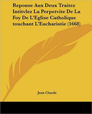 Reponse Aux Deux Traitez Intitvlez La Perpetvite De La Foy De L'Eglise Catholique touchant L'Eucharistie (1668) de Jean Claude