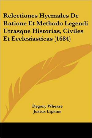 Relectiones Hyemales De Ratione Et Methodo Legendi Utrasque Historias, Civiles Et Ecclesiasticas (1684) de Degory Wheare