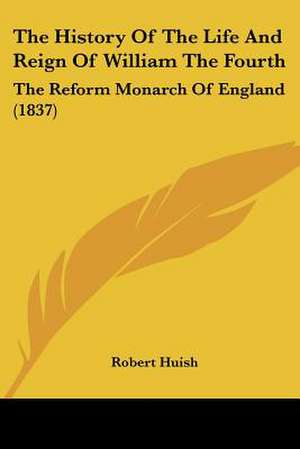 The History Of The Life And Reign Of William The Fourth de Robert Huish