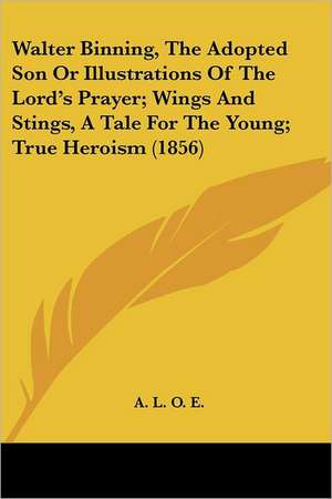 Walter Binning, The Adopted Son Or Illustrations Of The Lord's Prayer; Wings And Stings, A Tale For The Young; True Heroism (1856) de A. L. O. E.