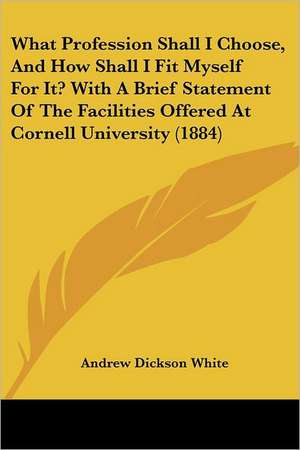 What Profession Shall I Choose, And How Shall I Fit Myself For It? With A Brief Statement Of The Facilities Offered At Cornell University (1884) de Andrew Dickson White