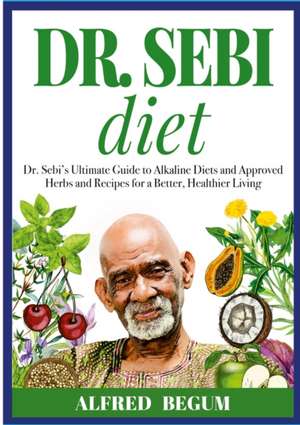 DR. SEBI DIET. Dr. Sebi's Ultimate Guide to Alkaline Diets and Approved Herbs and Recipes for a Better, Healthier Living de Alfred Begum